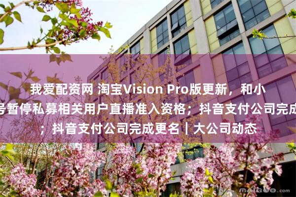 我爱配资网 淘宝Vision Pro版更新，和小米SU7合作；视频号暂停私募相关用户直播准入资格；抖音支付公司完成更名｜大公司动态