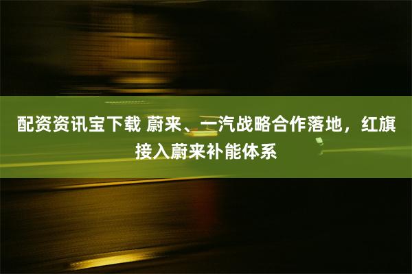 配资资讯宝下载 蔚来、一汽战略合作落地，红旗接入蔚来补能体系