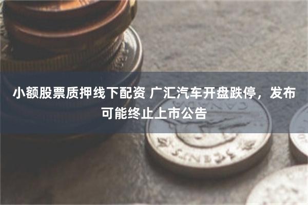 小额股票质押线下配资 广汇汽车开盘跌停，发布可能终止上市公告