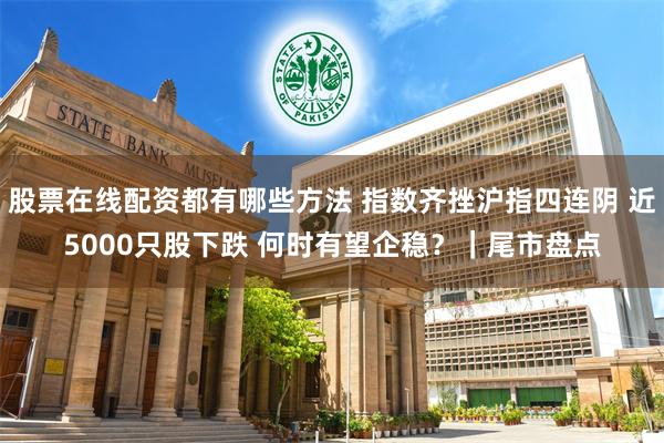 股票在线配资都有哪些方法 指数齐挫沪指四连阴 近5000只股下跌 何时有望企稳？｜尾市盘点