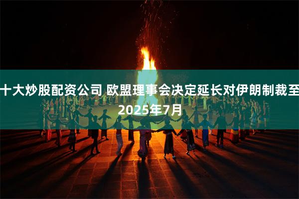 十大炒股配资公司 欧盟理事会决定延长对伊朗制裁至2025年7月