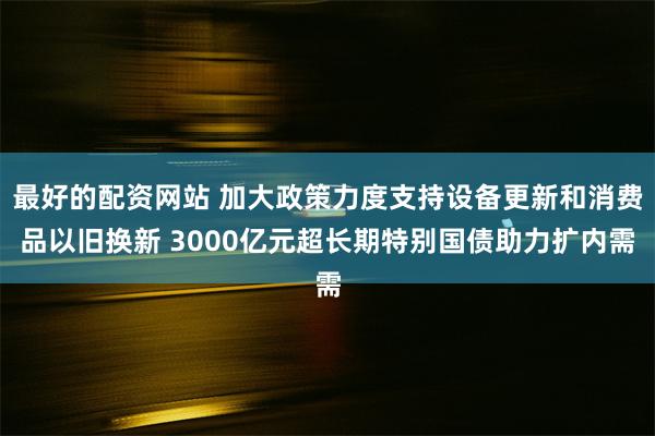 最好的配资网站 加大政策力度支持设备更新和消费品以旧换新 3000亿元超长期特别国债助力扩内需