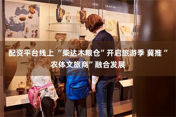 配资平台线上 “柴达木粮仓”开启旅游季 冀推“农体文旅商”融合发展