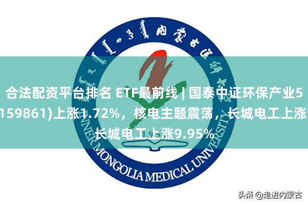 合法配资平台排名 ETF最前线 | 国泰中证环保产业50ETF(159861)上涨1.72%，核电主题震荡，长城电工上涨9.95%