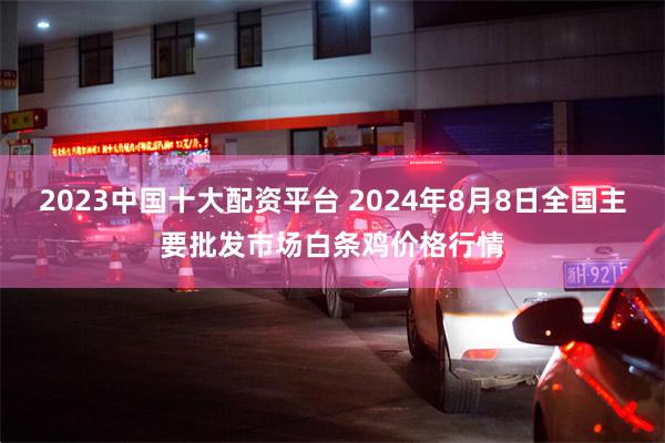 2023中国十大配资平台 2024年8月8日全国主要批发市场白条鸡价格行情