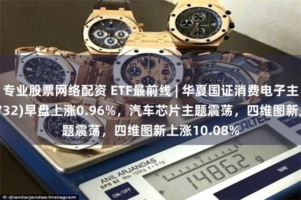 专业股票网络配资 ETF最前线 | 华夏国证消费电子主题ETF(159732)早盘上涨0.96%，汽车芯片主题震荡，四维图新上涨10.08%