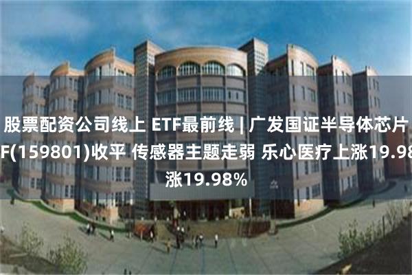 股票配资公司线上 ETF最前线 | 广发国证半导体芯片ETF(159801)收平 传感器主题走弱 乐心医疗上涨19.98%