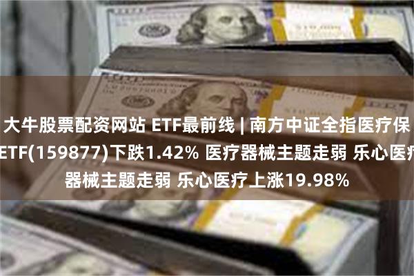 大牛股票配资网站 ETF最前线 | 南方中证全指医疗保健设备与服务ETF(159877)下跌1.42% 医疗器械主题走弱 乐心医疗上涨19.98%