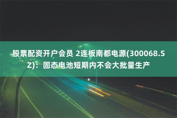 股票配资开户会员 2连板南都电源(300068.SZ)：固态电池短期内不会大批量生产