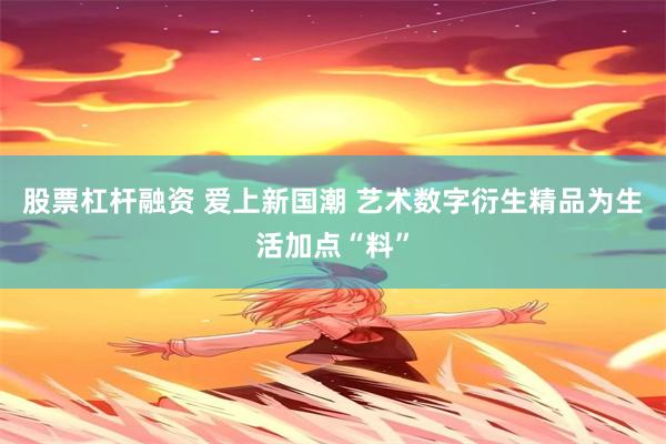 股票杠杆融资 爱上新国潮 艺术数字衍生精品为生活加点“料”