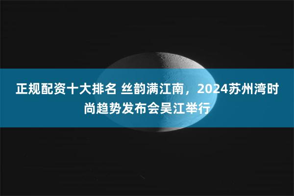 正规配资十大排名 丝韵满江南，2024苏州湾时尚趋势发布会吴江举行