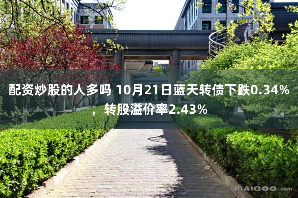 配资炒股的人多吗 10月21日蓝天转债下跌0.34%，转股溢价率2.43%