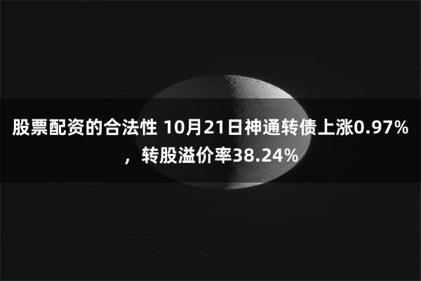 股票配资的合法性 10月21日神通转债上涨0.97%，转股溢价率38.24%