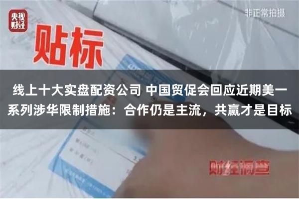 线上十大实盘配资公司 中国贸促会回应近期美一系列涉华限制措施：合作仍是主流，共赢才是目标