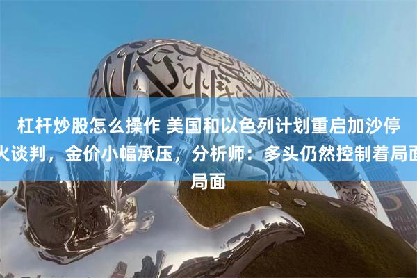 杠杆炒股怎么操作 美国和以色列计划重启加沙停火谈判，金价小幅承压，分析师：多头仍然控制着局面