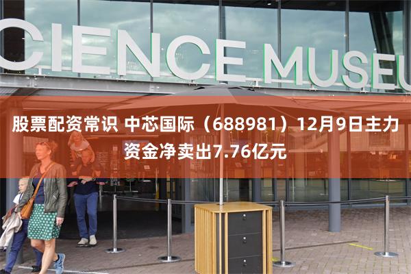 股票配资常识 中芯国际（688981）12月9日主力资金净卖出7.76亿元