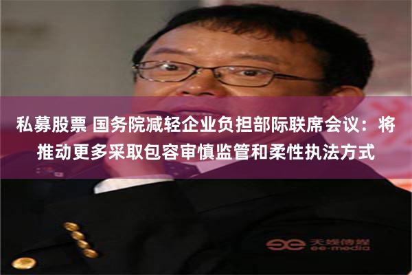 私募股票 国务院减轻企业负担部际联席会议：将推动更多采取包容审慎监管和柔性执法方式