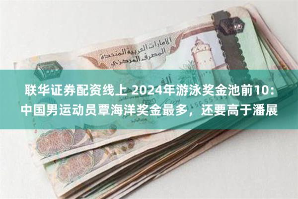 联华证券配资线上 2024年游泳奖金池前10：中国男运动员覃海洋奖金最多，还要高于潘展