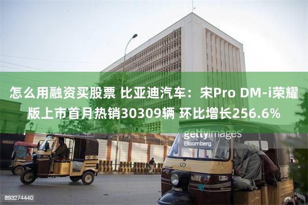 怎么用融资买股票 比亚迪汽车：宋Pro DM-i荣耀版上市首月热销30309辆 环比增长256.6%