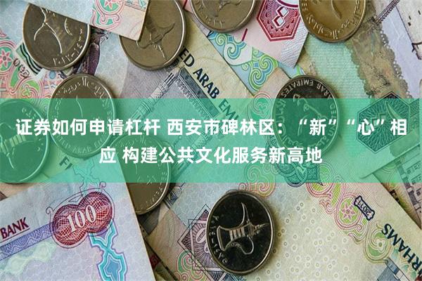 证券如何申请杠杆 西安市碑林区：“新”“心”相应 构建公共文化服务新高地