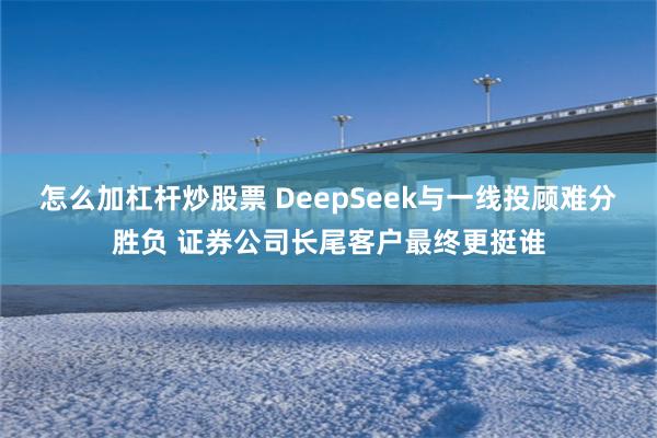 怎么加杠杆炒股票 DeepSeek与一线投顾难分胜负 证券公司长尾客户最终更挺谁