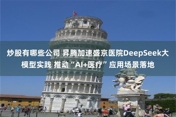 炒股有哪些公司 昇腾加速盛京医院DeepSeek大模型实践 推动“AI+医疗”应用场景落地