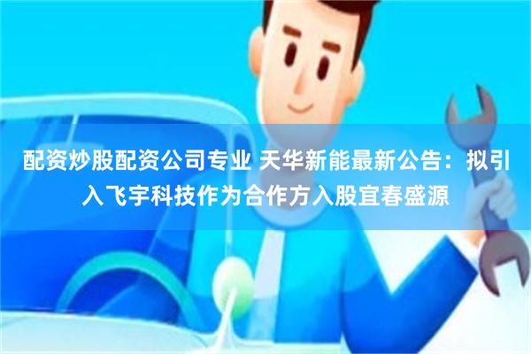 配资炒股配资公司专业 天华新能最新公告：拟引入飞宇科技作为合作方入股宜春盛源