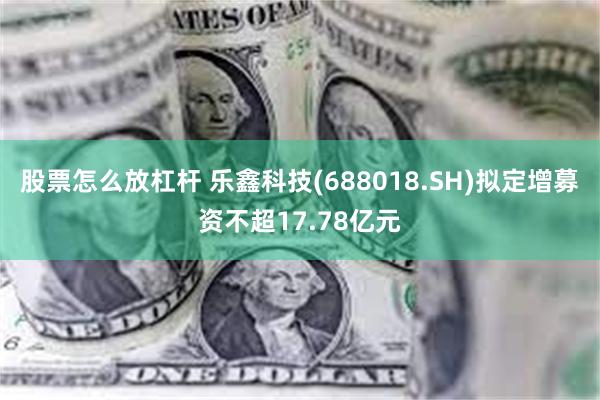 股票怎么放杠杆 乐鑫科技(688018.SH)拟定增募资不超17.78亿元